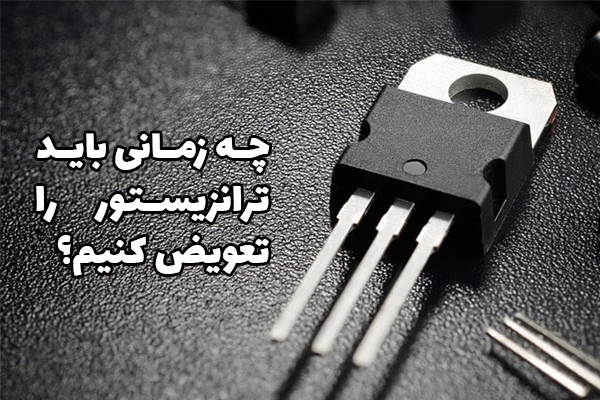 چه زمانی باید ترانزیستور را تعویض کنیم؟